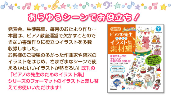 あらゆるシーンでお役立ち！
　発表会、生徒募集、毎月のおたより作り…本書は、ピアノ教室運営で欠かすことのできない書類作りに役立つイラストを多数収録しました。
　お客様のご要望の多かった作曲家や楽器のイラストをはじめ、さまざまなシーンで使えるかわいいイラストが勢ぞろい! 既刊の「ピアノの先生のためのイラスト集」シリーズのフォーマットのイラストと差し替えてお使いいただけます!

