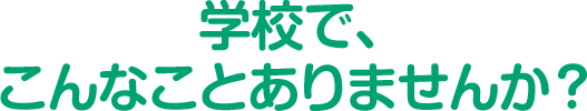 学校で、こんなことはありませんか？