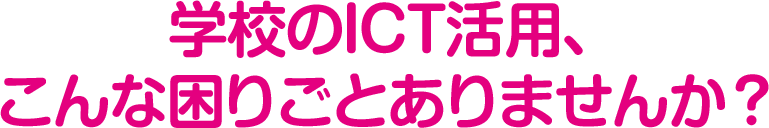 学校のICT活用、こんな困りごとありませんか？