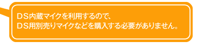 ＤＳ内蔵マイクを利用するので、 ＤＳ用別売りマイクなどを購入する必要がありません。