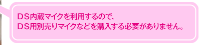 ＤＳ内蔵マイクを利用するので、ＤＳ用別売りマイクなどを購入する必要がありません。