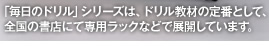 「毎日のドリル」シリーズは、ドリル教材の定番として、全国の書店にて専用ラックなどで展開しています。