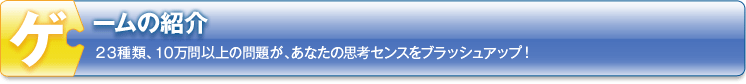 ゲームの紹介　23種類、10万問以上の問題が、あなたの思考センスをブラッシュアップ！