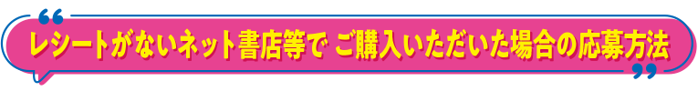 レシートがないネット書店等で ご購入いただいた場合の応募方法