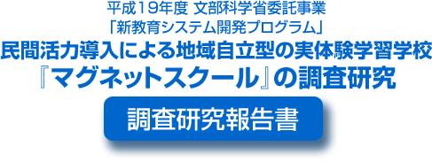 平成19年度文部科学省委託事業 「新教育システム開発プログラム」民間活力導入による地域自立型の実体験学習学校『マグネットスクール』の調査研究 調査研究報告書