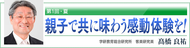 第1回・夏　親子で共に味わう感動体験を！　学研教育総合研究所　客員研究員　高橋良祐