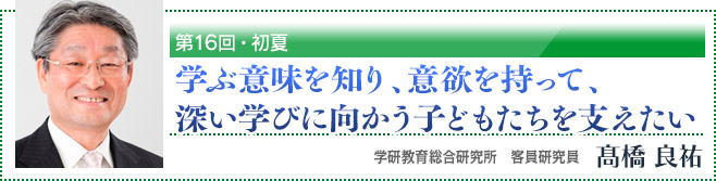 第16回・初夏「学ぶ意味を知り、意欲を持って、深い学びに向かう子どもたちを支えたい」　学研教育総合研究所　客員研究員　高橋良祐