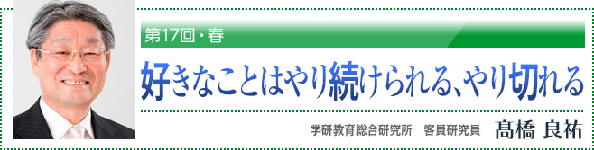 第17回・春「好きなことはやり続けられる、やり切れる」　学研教育総合研究所　客員研究員　高橋良祐