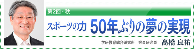 第2回・秋　スポーツの力 50年ぶりの夢の実現　学研教育総合研究所　客員研究員　高橋良祐