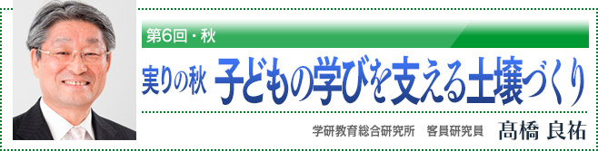 第6回・秋　実りの秋　子どもの学びを支える土壌づくり　学研教育総合研究所　客員研究員　高橋良祐