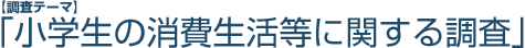 【調査テーマ】「小学生の消費生活等に関する調査」