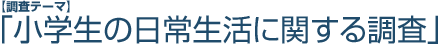 【調査テーマ】「小学生の日常生活に関する調査」