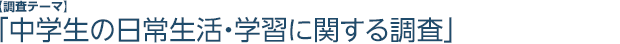 【調査テーマ】「中学生の日常生活・学習に関する調査」