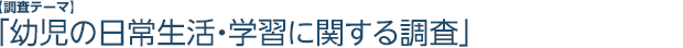 【調査テーマ】「幼児の日常生活・学習に関する調査」