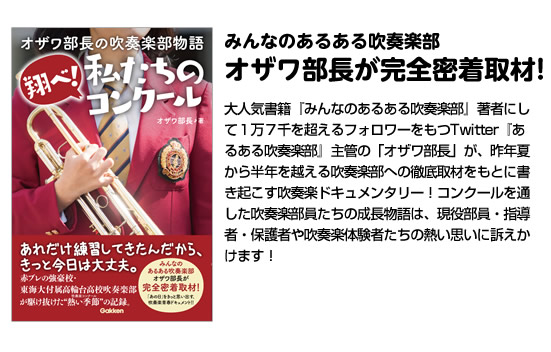 みんなのあるある吹奏楽部
オザワ部長が完全密着取材!
大人気書籍『みんなのあるある吹奏楽部』著者にして１万７千を超えるフォロワーをもつTwitter『あるある吹奏楽部』主管の「オザワ部長」が、昨年夏から半年を越える吹奏楽部への徹底取材をもとに書き起こす吹奏楽ドキュメンタリー！コンクールを通した吹奏楽部員たちの成長物語は、現役部員・指導者・保護者や吹奏楽体験者たちの熱い思いに訴えかけます！
