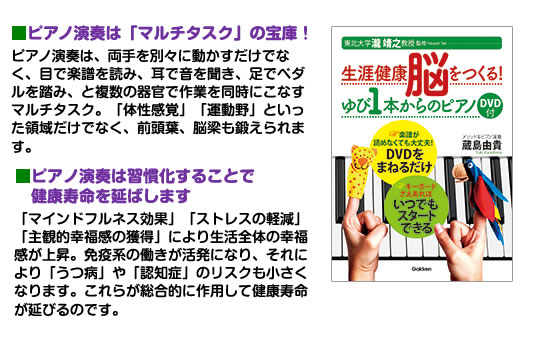 ■ピアノ演奏は「マルチタスク」の宝庫！ピアノ演奏は、両手を別々に動かすだけでなく、目で楽譜を読み、耳で音を聞き、足でペダルを踏み、と複数の器官で作業を同時にこなすマルチタスク。「体性感覚」「運動野」といった領域だけでなく、前頭葉、脳梁も鍛えられます。■ピアノ演奏は習慣化することで 健康寿命を 延ばします「マインドフルネス効果」「ストレスの軽減」「主観的幸福感の獲得」により生活全体の幸福感が上昇。免疫系の働きが活発になり、それにより「うつ病」や「認知症」のリスクも小さくなります。これらが総合的に作用して健康寿命が延びるのです。