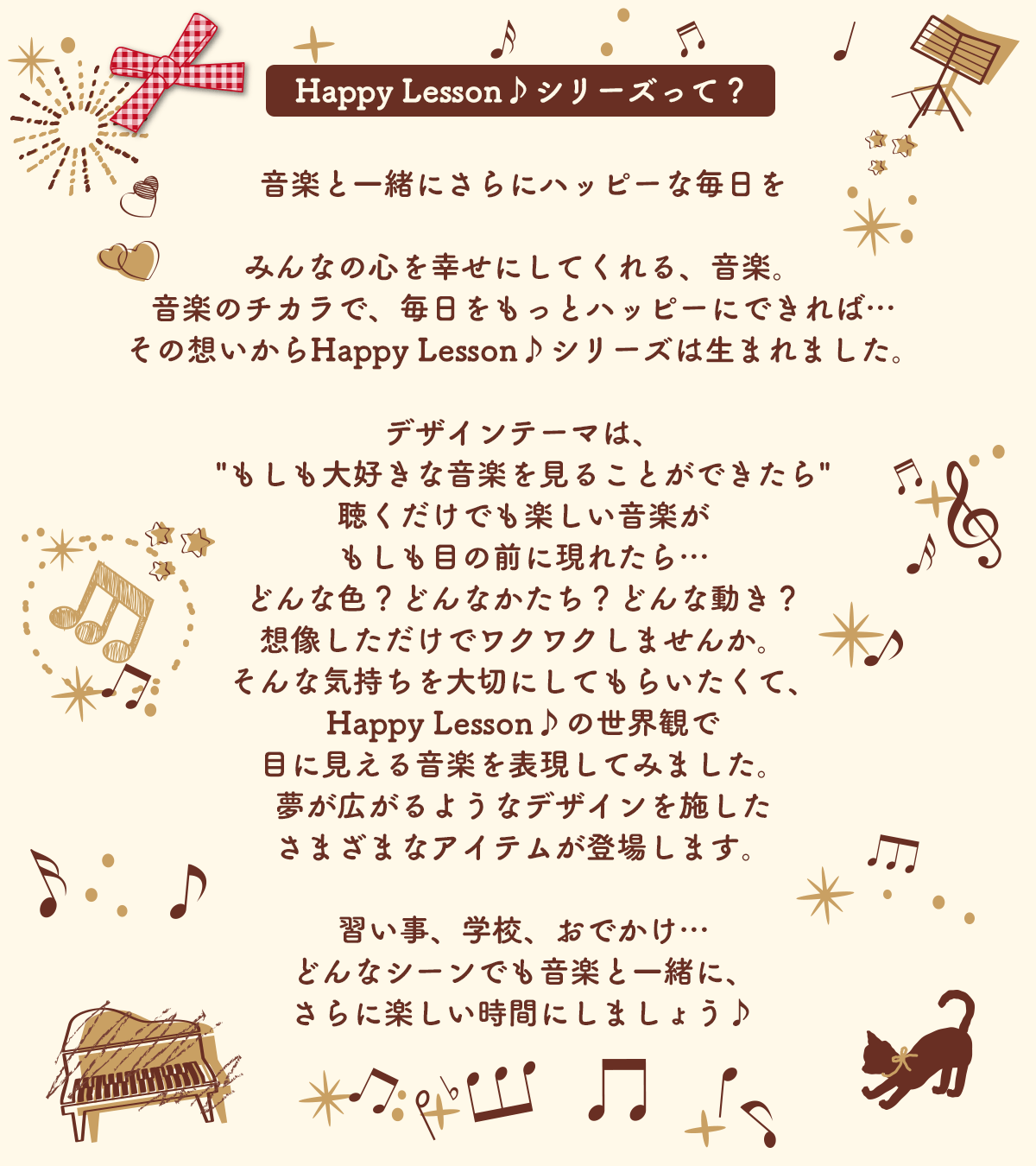 Happy Lesson♪シリーズって？
音楽と一緒にさらにハッピーな毎日をみんなの心を幸せにしてくれる、音楽。音楽のチカラで、毎日をもっとハッピーにできれば…その想いからHappy Lesson♪シリーズは生まれました。
デザインテーマは、