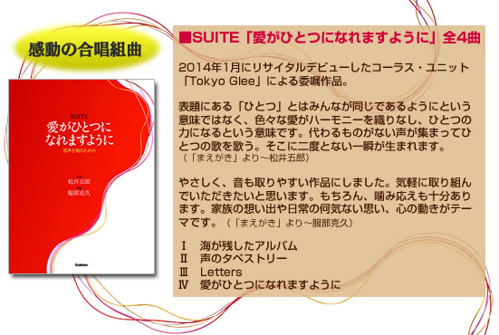 ■SUITE「愛がひとつになれますように」　全4曲　

2014年1月にリサイタルデビューしたコーラス・ユニット「Tokyo Glee」による委嘱作品。

表題にある「ひとつ」とはみんなが同じであるようにという意味ではなく、色々な愛がハーモニーを織りなし、ひとつの力になるという意味です。代わるものがない声が集まってひとつの歌を歌う。そこに二度とない一瞬が生まれます。（「まえがき」より～松井五郎）

やさしく、音も取りやすい作品にしました。気軽に取り組んでいただきたいと思います。もちろん、噛み応えも十分あります。家族の想い出や日常の何気ない思い、心の動きがテーマです。（「まえがき」より～服部克久）

Ⅰ　海が残したアルバム
Ⅱ　声のタペストリー
Ⅲ　Letters
Ⅳ　愛がひとつになれますように
