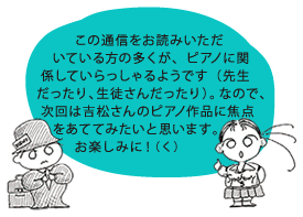 この通信をお読みいただいている方の多くが、ピアノに関係していらっしゃるようです（先生だったり、生徒さんだったり）。なので、次回は吉松さんのピアノ作品に焦点をあててみたいと思います。お楽しみに！（く）