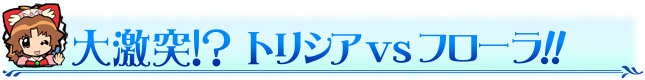 大激突！？ トリシアVSフローラ！！