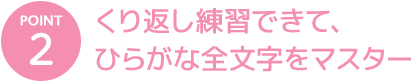 POINT 2 くり返し練習できて、ひらがな全文字をマスター