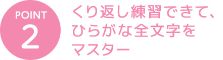 POINT 2 くり返し練習できて、ひらがな全文字をマスター