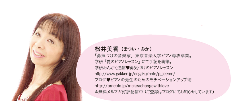 松井美香(まつい・みか)「勇気づけの音楽家」東京音楽大学ピアノ専攻卒業。学研『愛のピアノレッスン』にて手記を執筆。学研おんがく通信♥勇気づけのピアノレッスンhttp://www.gakken.jp/ongaku/note/p_lesson/ブログ♥ピアノの先生のためのモチベーションアップ術http://ameblo.jp/makeachangewithlove*無料メルマガ好評配信中(ご登録はブログにてお知らせしています)